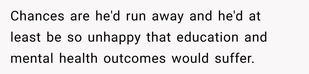 Chances are he'd run away and he'd at least be so unhappy that education and mental health outcomes would suffer.