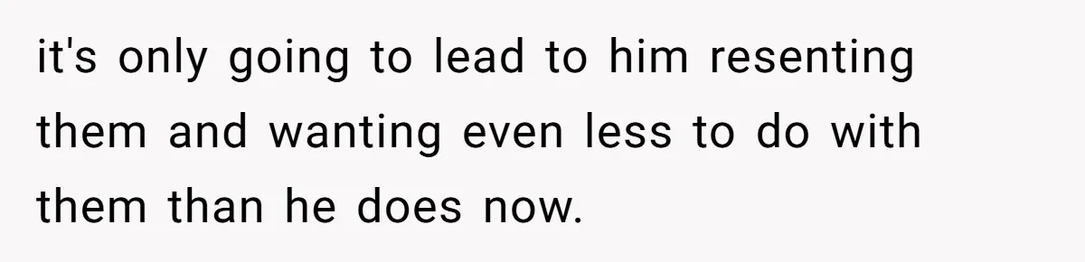 it's only going to lead to him resenting them and wanting even less to do with them than he does now.