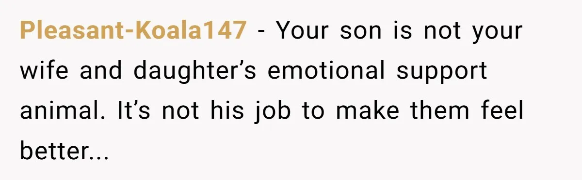 Pleasant-Koala147 − Your son is not your wife and daughter’s emotional support animal. It’s not his job to make them feel better...