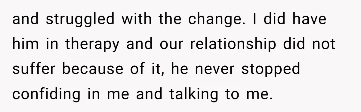 and struggled with the change. I did have him in therapy and our relationship did not suffer because of it, he never stopped confiding in me and talking to me.