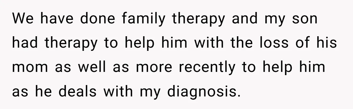 We have done family therapy and my son had therapy to help him with the loss of his mom as well as more recently to help him as he deals...