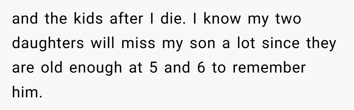 and the kids after I die. I know my two daughters will miss my son a lot since they are old enough at 5 and 6 to remember him.