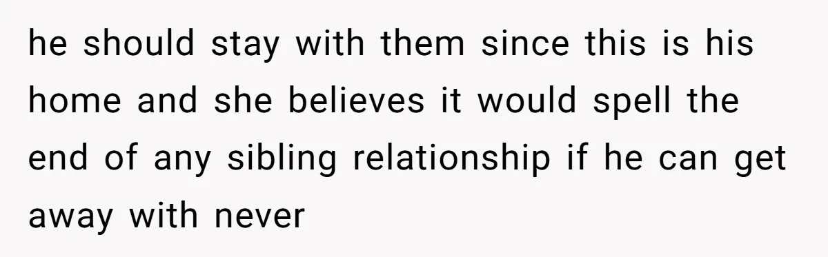 he should stay with them since this is his home and she believes it would spell the end of any sibling relationship if he can get away with never