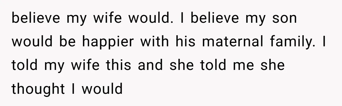 believe my wife would. I believe my son would be happier with his maternal family. I told my wife this and she told me she thought I would
