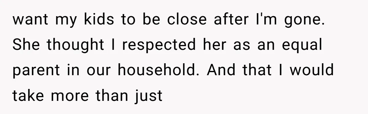 want my kids to be close after I'm gone. She thought I respected her as an equal parent in our household. And that I would take more than just