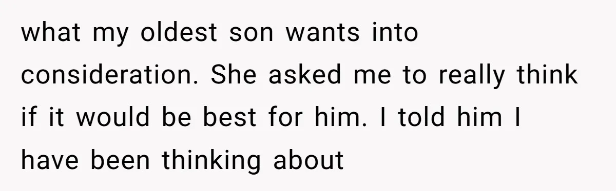 what my oldest son wants into consideration. She asked me to really think if it would be best for him. I told him I have been thinking about