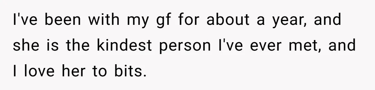 I've been with my gf for about a year, and she is the kindest person I've ever met, and I love her to bits.