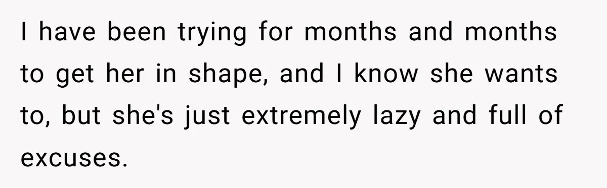 I have been trying for months and months to get her in shape, and I know she wants to, but she's just extremely lazy and full of excuses.