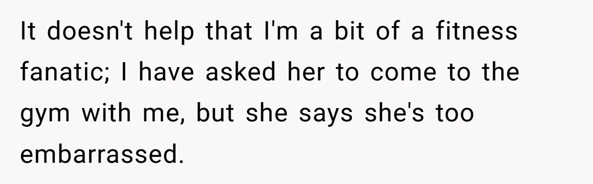 It doesn't help that I'm a bit of a fitness fanatic; I have asked her to come to the gym with me, but she says she's too embarrassed.
