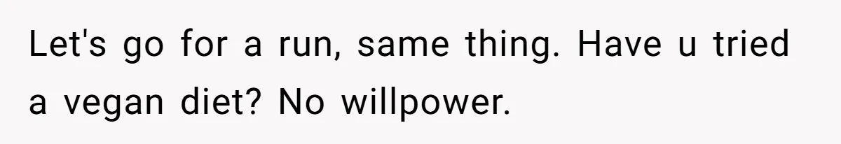 Let's go for a run, same thing. Have u tried a vegan diet? No willpower.