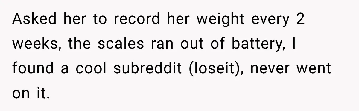 Asked her to record her weight every 2 weeks, the scales ran out of battery, I found a cool subreddit (loseit), never went on it.