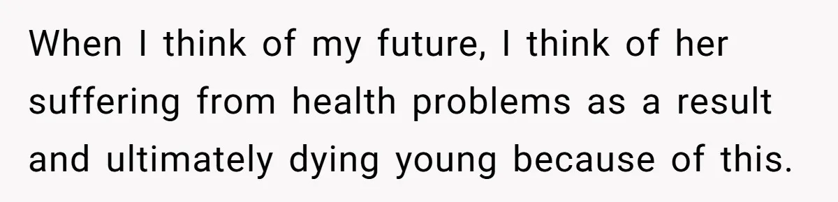 When I think of my future, I think of her suffering from health problems as a result and ultimately dying young because of this.
