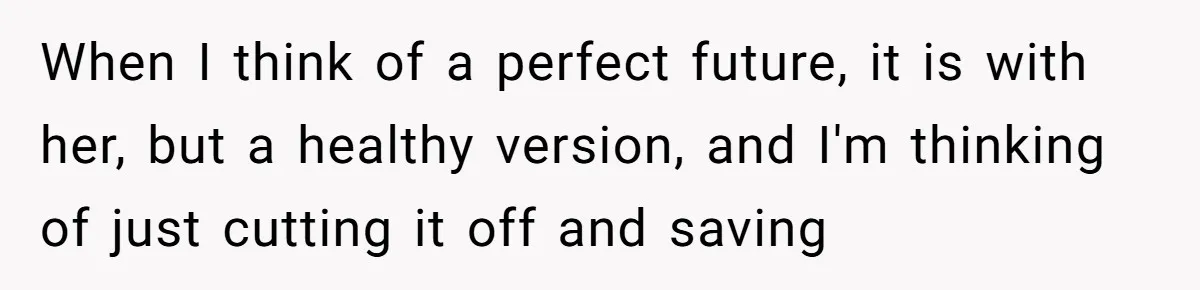 When I think of a perfect future, it is with her, but a healthy version, and I'm thinking of just cutting it off and saving