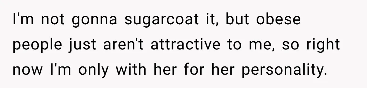 I'm not gonna sugarcoat it, but obese people just aren't attractive to me, so right now I'm only with her for her personality.