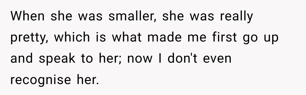 When she was smaller, she was really pretty, which is what made me first go up and speak to her; now I don't even recognise her.