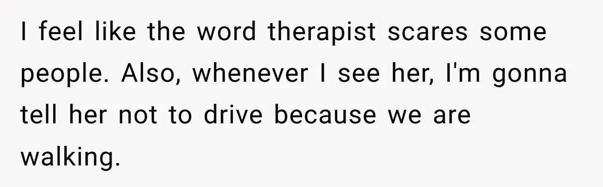 I feel like the word therapist scares some people. Also, whenever I see her, I'm gonna tell her not to drive because we are walking.