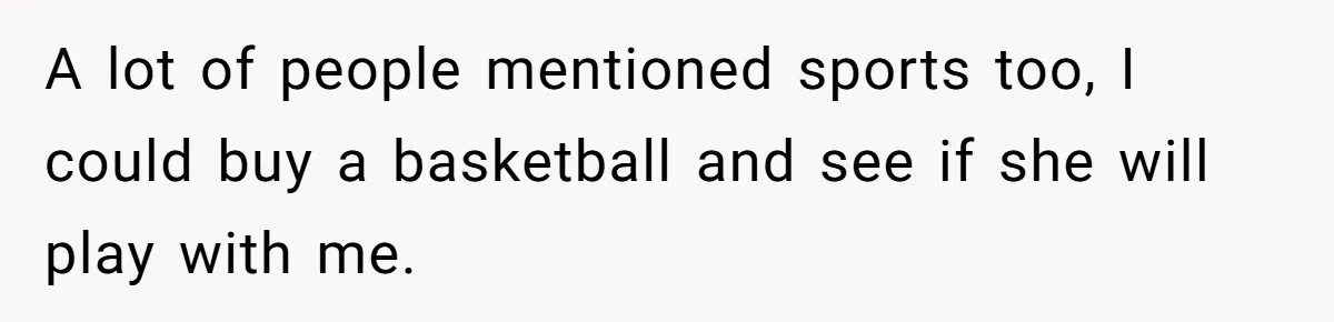 A lot of people mentioned sports too, I could buy a basketball and see if she will play with me.