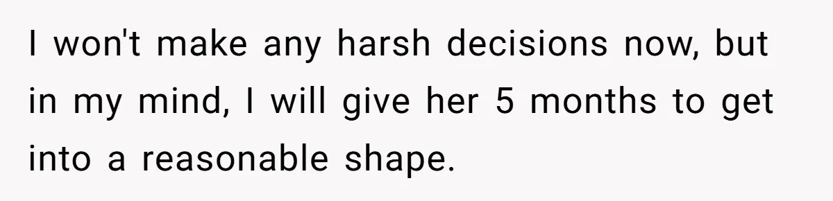I won't make any harsh decisions now, but in my mind, I will give her 5 months to get into a reasonable shape.