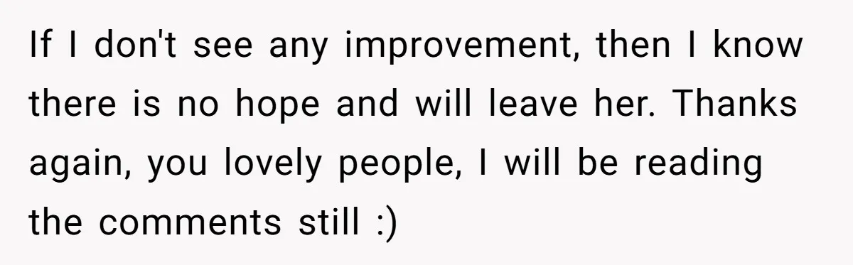 If I don't see any improvement, then I know there is no hope and will leave her. Thanks again, you lovely people, I will be reading the comments still :)