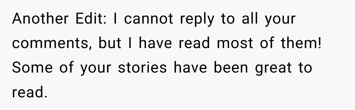 Another Edit: I cannot reply to all your comments, but I have read most of them! Some of your stories have been great to read.