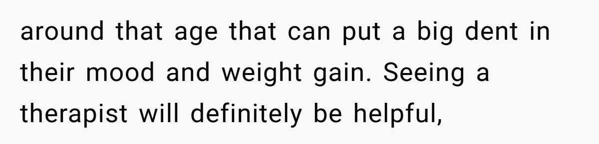 around that age that can put a big dent in their mood and weight gain. Seeing a therapist will definitely be helpful,