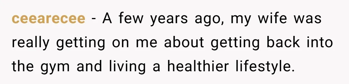 ceearecee − A few years ago, my wife was really getting on me about getting back into the gym and living a healthier lifestyle.
