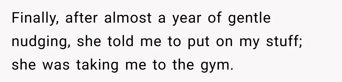 Finally, after almost a year of gentle nudging, she told me to put on my stuff; she was taking me to the gym.