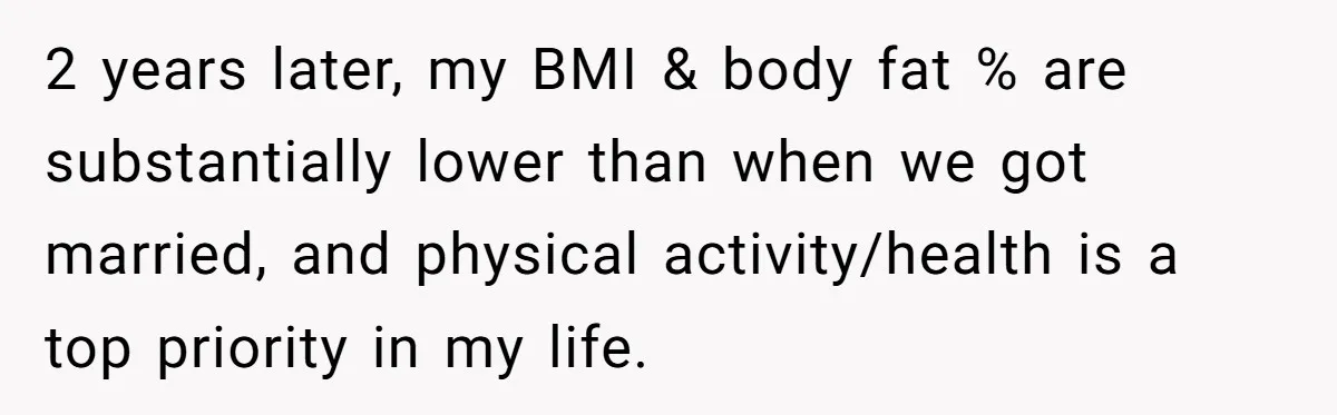 2 years later, my BMI & body fat % are substantially lower than when we got married, and physical activity/health is a top priority in my life.