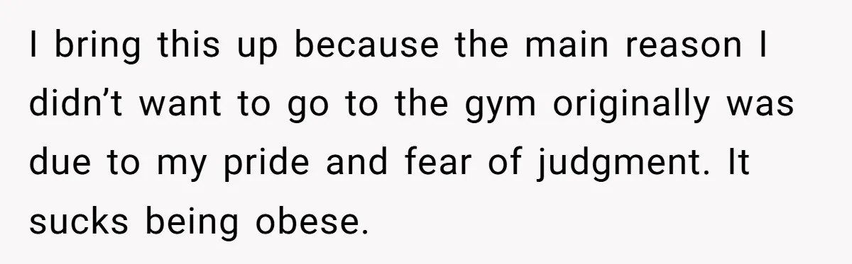 I bring this up because the main reason I didn’t want to go to the gym originally was due to my pride and fear of judgment. It sucks being obese.