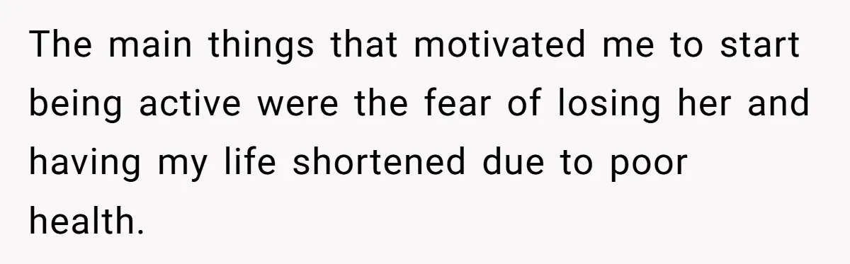 The main things that motivated me to start being active were the fear of losing her and having my life shortened due to poor health.
