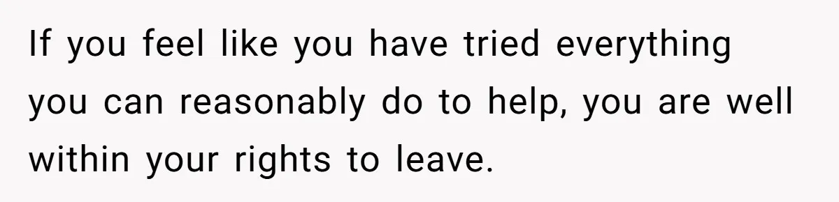 If you feel like you have tried everything you can reasonably do to help, you are well within your rights to leave.