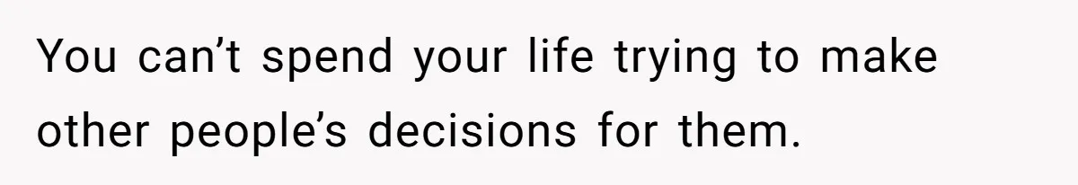You can’t spend your life trying to make other people’s decisions for them.