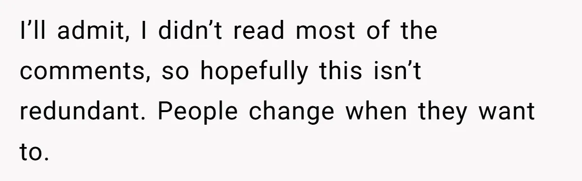 I’ll admit, I didn’t read most of the comments, so hopefully this isn’t redundant. People change when they want to.