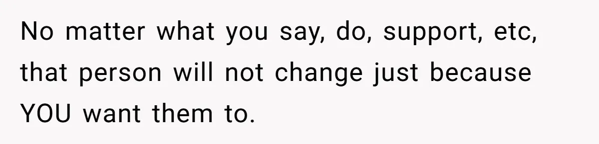 No matter what you say, do, support, etc, that person will not change just because YOU want them to.
