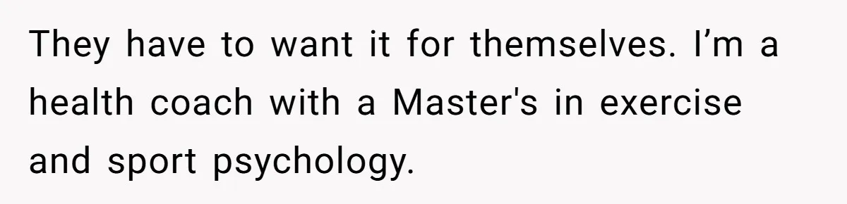 They have to want it for themselves. I’m a health coach with a Master's in exercise and sport psychology.