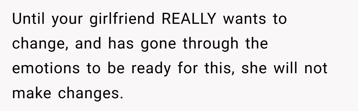 Until your girlfriend REALLY wants to change, and has gone through the emotions to be ready for this, she will not make changes.
