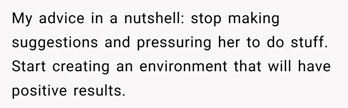 My advice in a nutshell: stop making suggestions and pressuring her to do stuff. Start creating an environment that will have positive results.