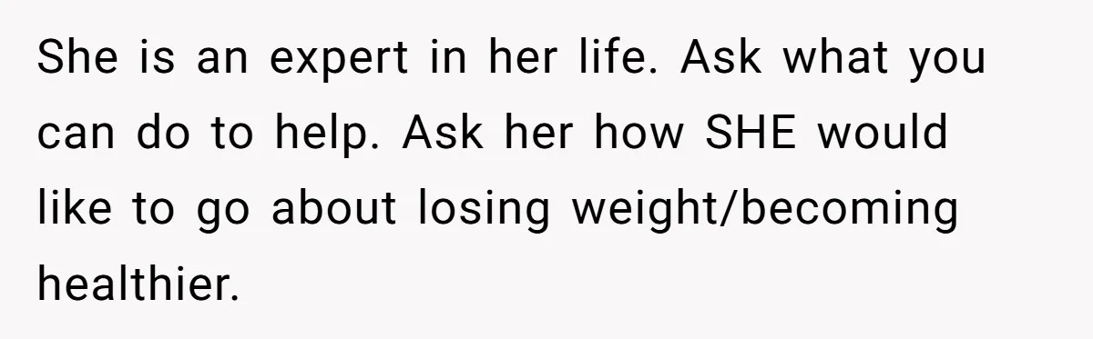 She is an expert in her life. Ask what you can do to help. Ask her how SHE would like to go about losing weight/becoming healthier.