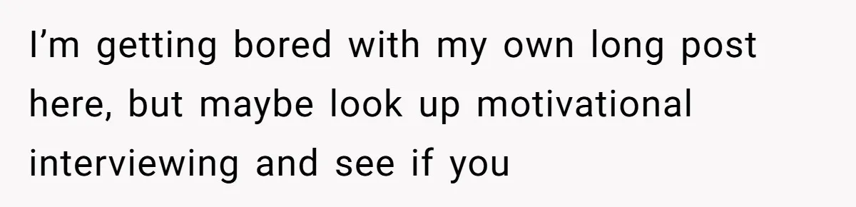 I’m getting bored with my own long post here, but maybe look up motivational interviewing and see if you