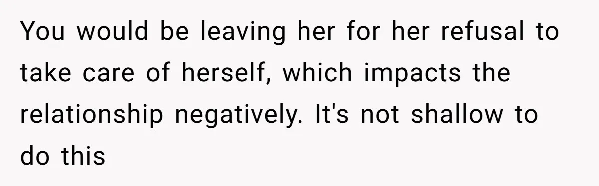 You would be leaving her for her refusal to take care of herself, which impacts the relationship negatively. It's not shallow to do this