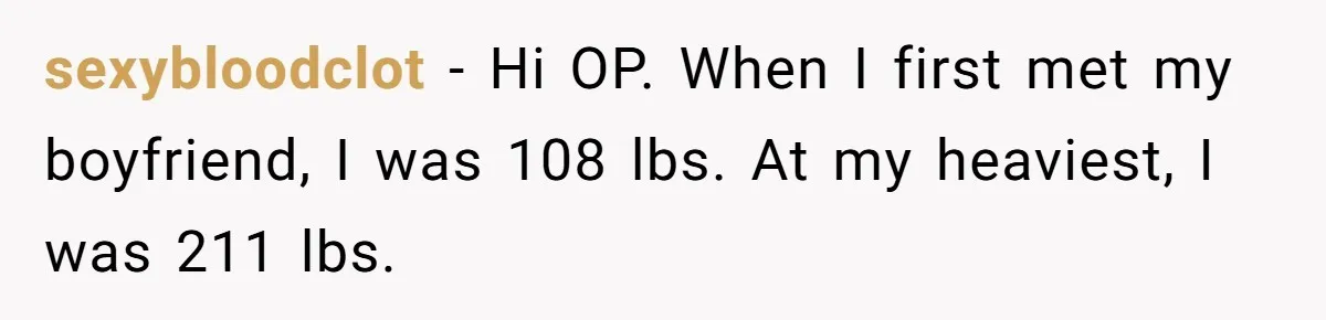 sexybloodclot − Hi OP. When I first met my boyfriend, I was 108 lbs. At my heaviest, I was 211 lbs.