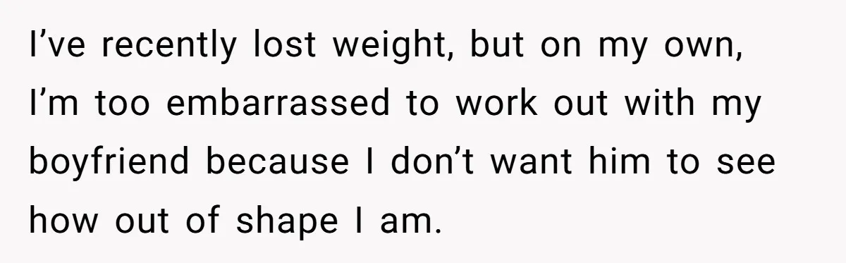 I’ve recently lost weight, but on my own, I’m too embarrassed to work out with my boyfriend because I don’t want him to see how out of shape I am.