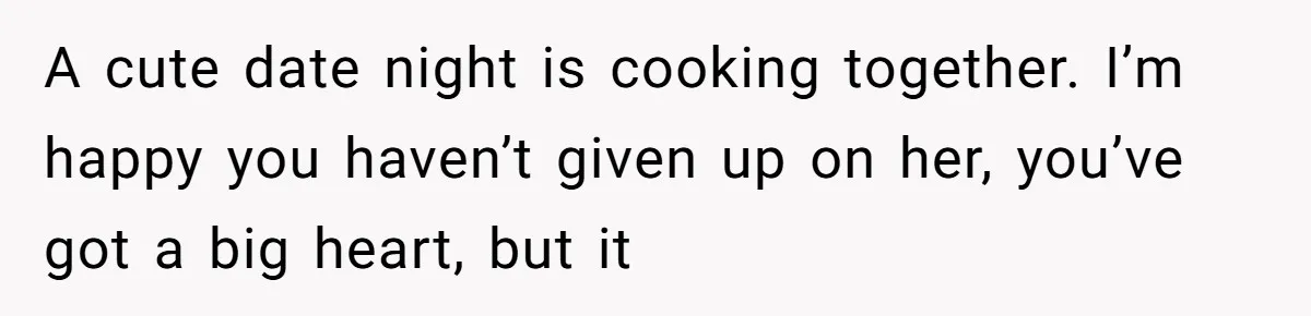 A cute date night is cooking together. I’m happy you haven’t given up on her, you’ve got a big heart, but it