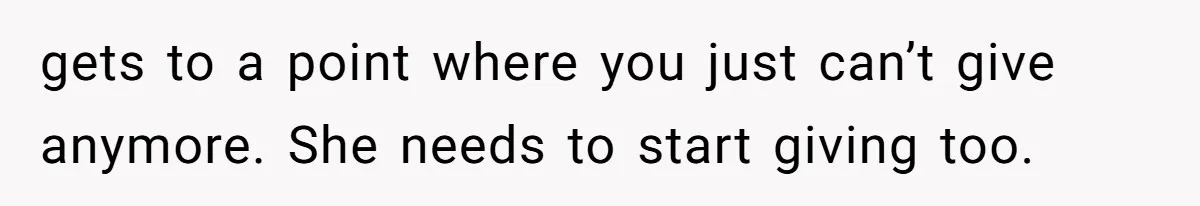 gets to a point where you just can’t give anymore. She needs to start giving too.