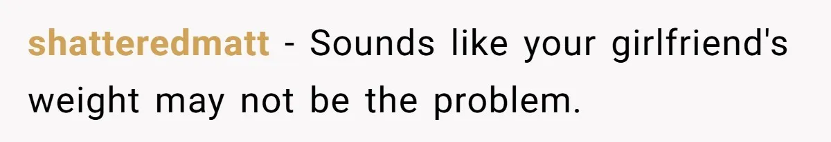 shatteredmatt − Sounds like your girlfriend's weight may not be the problem.