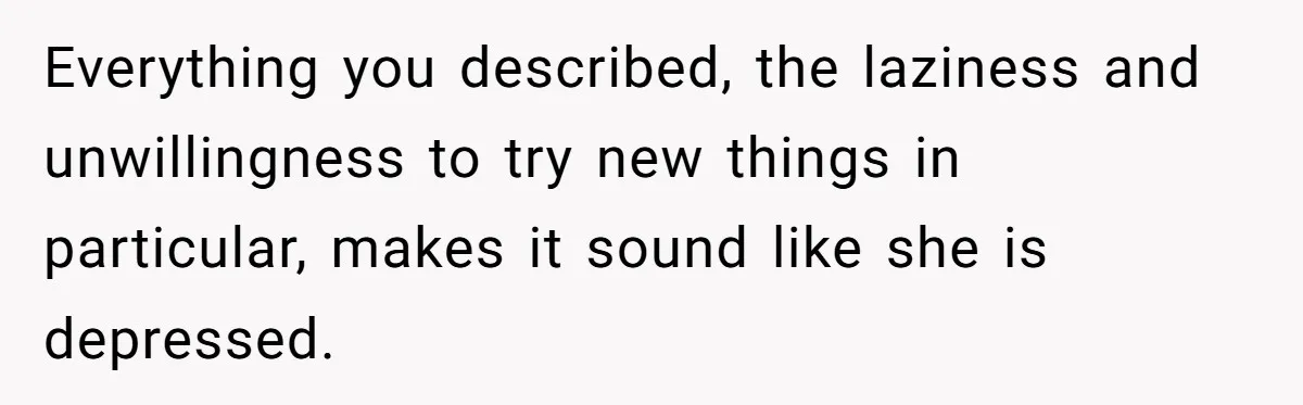 Everything you described, the laziness and unwillingness to try new things in particular, makes it sound like she is depressed.