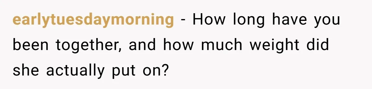 earlytuesdaymorning − How long have you been together, and how much weight did she actually put on?