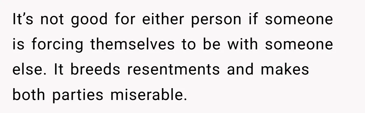 It’s not good for either person if someone is forcing themselves to be with someone else. It breeds resentments and makes both parties miserable.