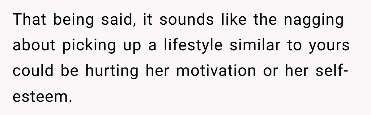 That being said, it sounds like the nagging about picking up a lifestyle similar to yours could be hurting her motivation or her self-esteem.
