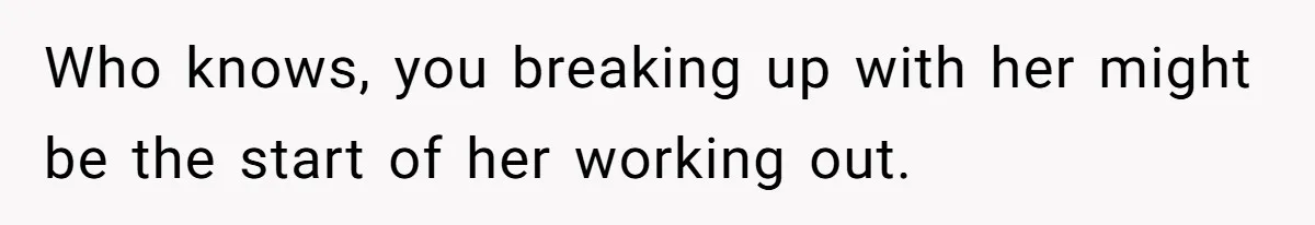 Who knows, you breaking up with her might be the start of her working out.